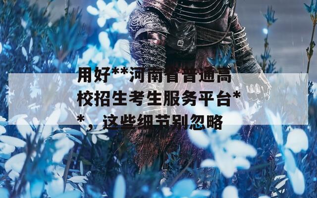 用好**河南省普通高校招生考生服务平台**，这些细节别忽略