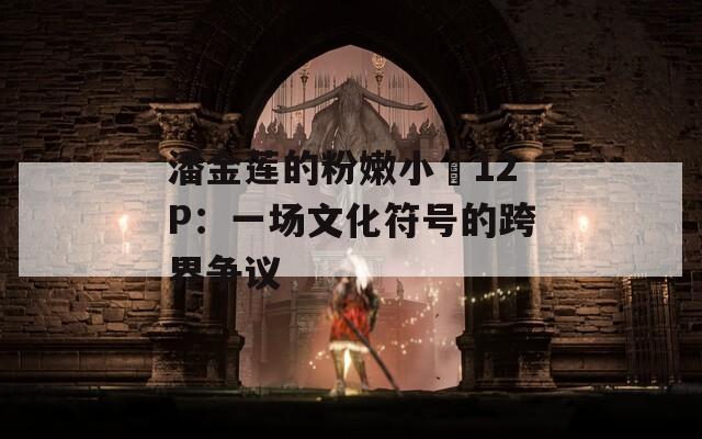 潘金莲的粉嫩小泬12P：一场文化符号的跨界争议