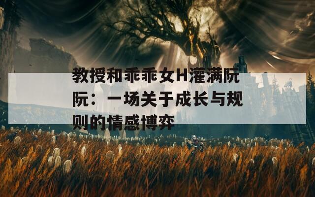 教授和乖乖女H灌满阮阮：一场关于成长与规则的情感博弈