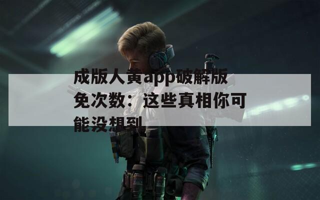 成版人黄app破解版免次数：这些真相你可能没想到