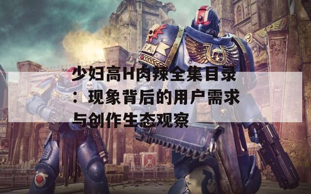 少妇高H肉辣全集目录：现象背后的用户需求与创作生态观察