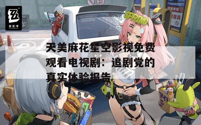 天美麻花星空影视免费观看电视剧：追剧党的真实体验报告