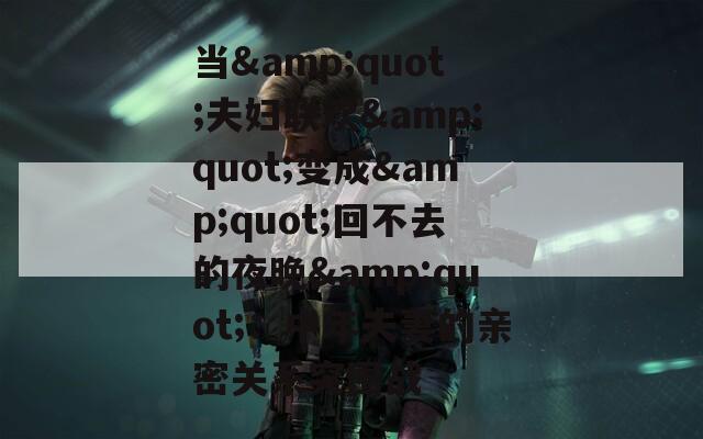 当&quot;夫妇联欢&quot;变成&quot;回不去的夜晚&quot;：中年夫妻的亲密关系突围战