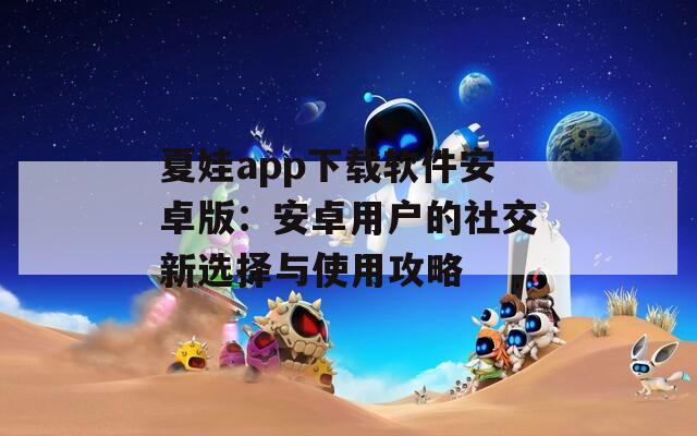 夏娃app下载软件安卓版：安卓用户的社交新选择与使用攻略