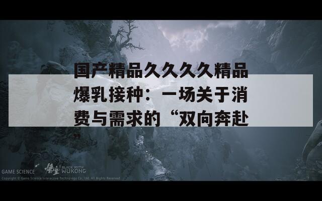 国产精品久久久久精品爆乳接种：一场关于消费与需求的“双向奔赴”