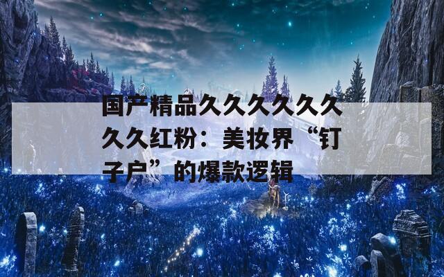 国产精品久久久久久久久久红粉：美妆界“钉子户”的爆款逻辑