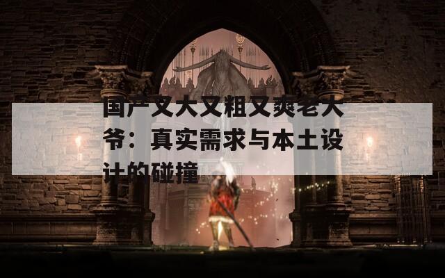 国产又大又粗又爽老大爷：真实需求与本土设计的碰撞
