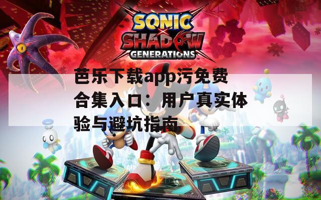 芭乐下载app污免费合集入口：用户真实体验与避坑指南