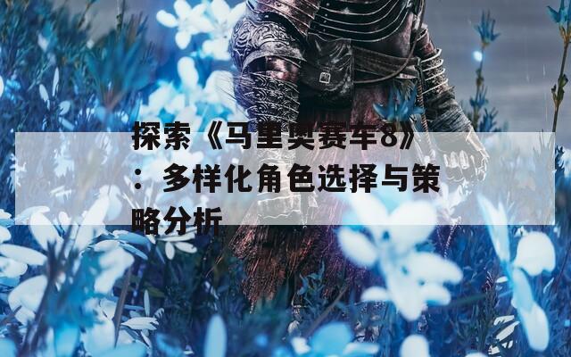 探索《马里奥赛车8》：多样化角色选择与策略分析