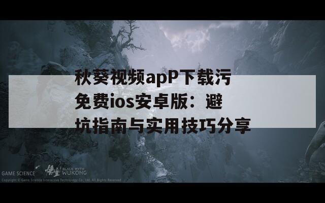 秋葵视频apP下载污免费ios安卓版：避坑指南与实用技巧分享