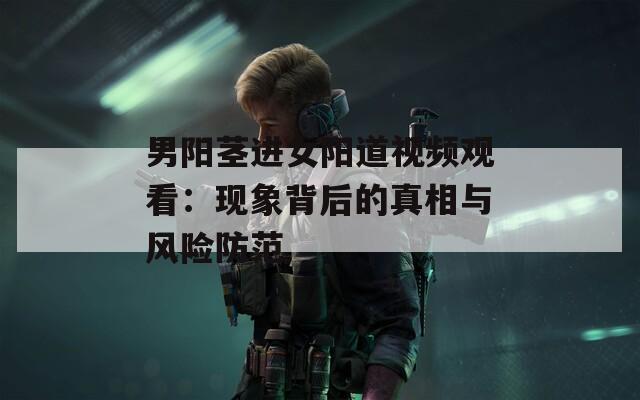 男阳茎进女阳道视频观看：现象背后的真相与风险防范