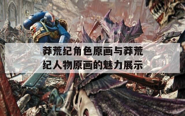 莽荒纪角色原画与莽荒纪人物原画的魅力展示