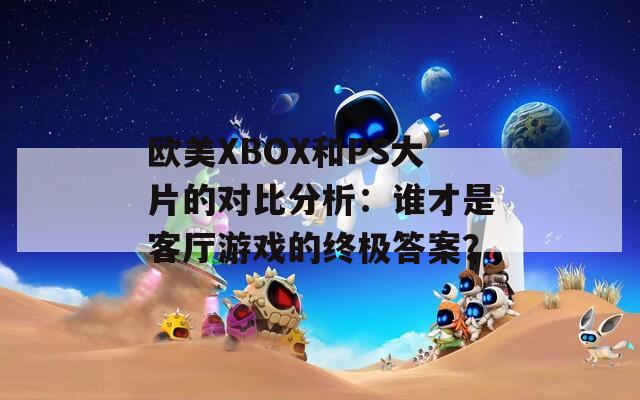 欧美XBOX和PS大片的对比分析：谁才是客厅游戏的终极答案？