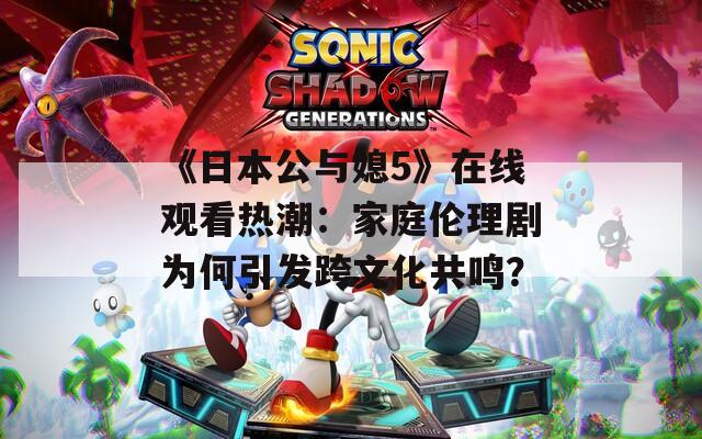《日本公与媳5》在线观看热潮：家庭伦理剧为何引发跨文化共鸣？