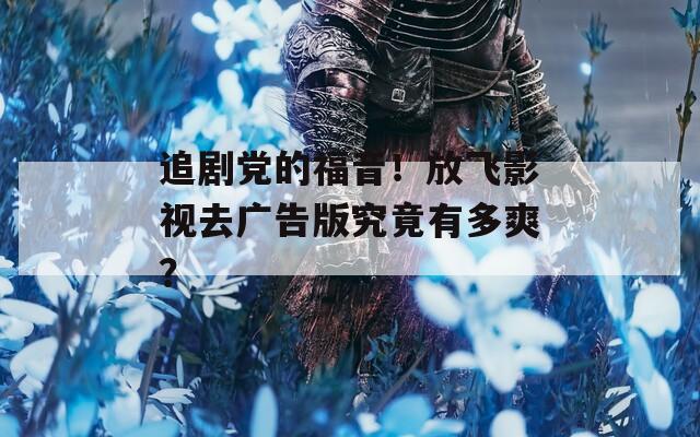 追剧党的福音！放飞影视去广告版究竟有多爽？