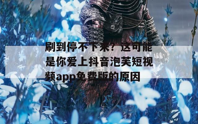 刷到停不下来？这可能是你爱上抖音泡芙短视频app免费版的原因