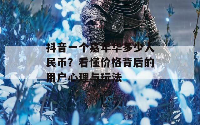抖音一个嘉年华多少人民币？看懂价格背后的用户心理与玩法