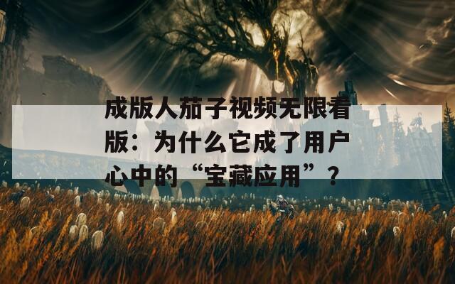 成版人茄子视频无限看版：为什么它成了用户心中的“宝藏应用”？