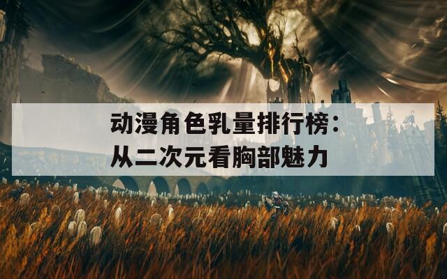 动漫角色乳量排行榜：从二次元看胸部魅力