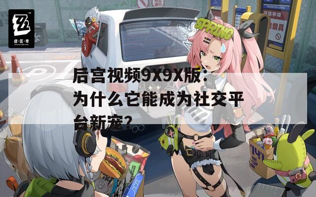 后宫视频9X9X版：为什么它能成为社交平台新宠？