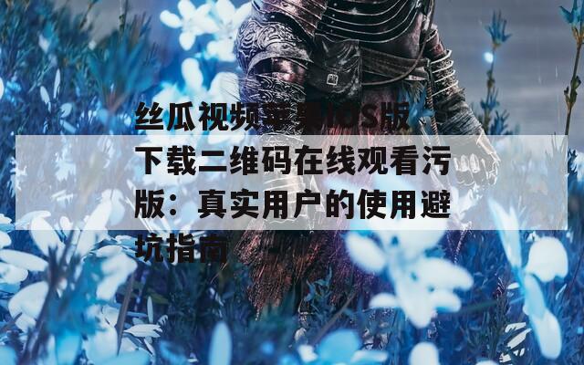 丝瓜视频苹果IOS版下载二维码在线观看污版：真实用户的使用避坑指南